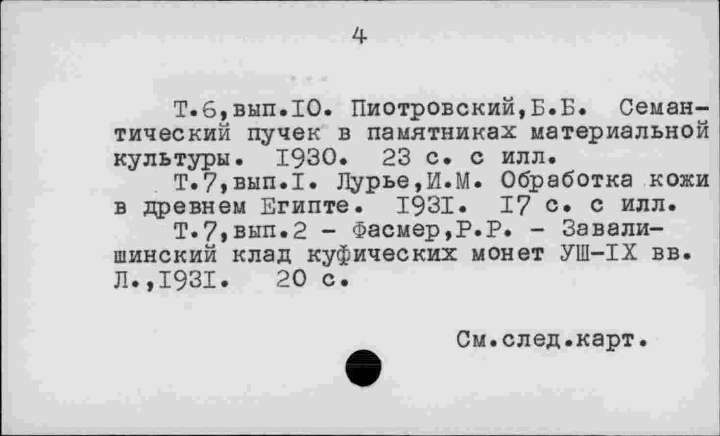 ﻿4
Т.6,вып.1О. Пиотровский,Б.Б. Семантический пучек в памятниках материальной культуры. 1930.	23 с. с илл.
Т.7,вып.1. Лурье,И.М. Обработка кожи в древнем Египте. 1931. 17 с* с илл.
Т.?>вып.2 - Фасмер,Р.Р. - Завали-шинский клад куфических монет УШ-IX вв. Л.,1931.	20 с.
См.след.карт.